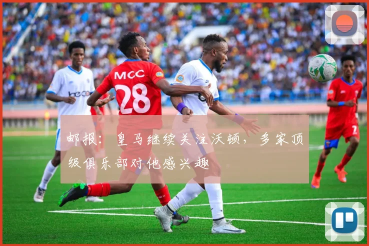 邮报：皇马继续关注沃顿，多家顶级俱乐部对他感兴趣